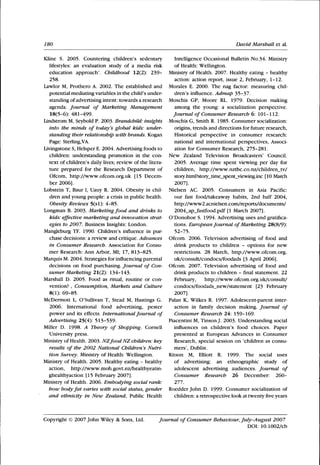 180 David Marshall et al.
Kline S. 2005. Countering children's sedentary
lifestyles: an evaluation study of a media risk
education approach'. Childhood Vl^T): 239-
258.
Lawlor M, Prothero A. 2002. The established and
potential mediating variables in tlie child's under-
standing of advertising intent: towards a research
agenda. Journal of Marketing Management
18(5-6): 481-499.
Lindstrom M, Seybold P. 2003. Brandchild: insights
into the minds of today's global kids: under-
standing their relationship with brands. Kogan
Page: Sterling,VA.
Livingstone S, Helsper E. 2004. Advertising foods to
children: understanding promotion in the con-
text of children's daily lives; review of the litera-
ture prepared for the Research Department of
Ofcom, http://www.ofcom.org.uk [15 Decem-
ber 2006].
Lobstein T, Baur 1, Uauy R. 2004. Obesity in chil-
dren and young people: a crisis in public health.
Obesity Reviews 5(sl): 4-85.
Longman B. 2003. Marketing food and drinks to
kids: effective marketing and innovation strat-
egies to 2007. Business Insights: London.
Mangleburg TF. 1990. Children's infiuence in pur-
chase decisions: a review and critique. Advances
in Consumer Research. Association for Consu-
mer Research: Ann Arbor, MI; 17, 813-825.
Marquis M. 2004. Strategies for infiuencing parental
decisions on food purchasing. Journal of Con-
sumer Marketing 21(2): 134-143.
Marshall D. 2005. Food as ritual, routine or con-
vention? , Consumption, Markets and Culture
8(1): 69-85.
McDermott L, O'Sullivan T, Stead M, Hastings G.
2006. International food advertising, pester
power and its effects. International Journal of
Advertising 25(4): 513-539.
Miller D. 1998. A Theory of Shopping. Cornell
University press.
Ministry of Health. 2003. NZfood NZ children: key
results of the 2002 National Children's Nutri-
tion Survey. Ministry of Health: Wellington.
Ministry of Health. 2005. Healthy eating - healthy
action, http ://www.moh.govt.nz/healthyeatin-
ghealthyaction [15 Febmary 2007].
Ministry of Health. 2006. Embodying social rank:
how bodyfat varies with social status, gender
and ethnicity in New Zealand, Public Health
Intelligence Occasional Bulletin No.34. Ministry
of Health: Wellington.
Ministry of Health. 2007. Healthy eating - healthy
action: action report, issue 2, Febmary, 1-12.
Morales E. 2000. The nag factor: measuring chil-
dren's infiuence. Admap 35-37.
Moschis GP, Moore RL. 1979. Decision making
among the young: a socialization perspective.
Journal of Consumer Research 6: 101-112.
Moschis G, Smith R. 1985. Consumer socialization:
origins, trends and directions for future research.
Historical perspective in consumer research:
national and international perspectives. Associ-
ation for Consumer Research, 275-281.
New Zealand Television Broadcasters' Council.
2005. Average time spent viewing per day for
children, http://www.nztbc.co.nz/children_tv/
story.html?story_time_spent_viewing.inc [10 March
2007].
Nielsen AC. 2005. Consumers in Asia Pacific:
our fast food/takeaway habits, 2nd half 2004,
http://www2.acnielsen.com/reports/documents/
2004_ap_fastfood.pdf [1 March 2007].
O'Donohoe S. 1994. Advertising uses and gratifica-
tions. European Journal of Marketing 28(8/9):
52-75.
Ofcom. 2006. Television advertising of food and
drink products to children - options for new
restrictions. 28 March, http://ww^w.ofcom.org.
uk/consult/condocs/foodads [3 April 2006].
Ofcom. 2007. Television advertising of food and
drink products to children - final statement. 22
Febmary, http://www.ofcom.org.uk/consult/
condocs/foodads_new/statement [23 February
2007].
Palan K, Wilkes R. 1997. Adolescent-parent inter-
action in family decision making. Journal of
Consumer Research 24: 159-169.
Piacentini M, Tinson J. 2003. Understanding social
infiuences on children's food choices. Paper
presented at European Advances in Consumer
Research, special session on 'children as consu-
mers', Dublin.
Ritson M, Elliott R. 1999. The social uses
of advertising: an ethnographic study of
adolescent advertising audiences. Journal of
Consumer Research 26 December: 260-
277.
Roedder John D. 1999. Consumer socialization of
children: a retrospective look at twentyfiveyears
Copyright © 2007 John Wiley & Sons, Ltd. Journal of Consumer Behaviour, July-August 2007
DOI: 10.1002/cb
 