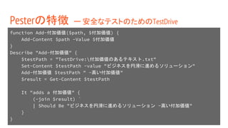 function Add-付加価値($path, $付加価値) {
Add-Content $path -Value $付加価値
}
Describe "Add-付加価値" {
$testPath = "TestDrive:付加価値のあるテキスト.txt"
Set-Content $testPath -value "ビジネスを円滑に進めるソリューション"
Add-付加価値 $testPath " -高い付加価値"
$result = Get-Content $testPath
It "adds a 付加価値" {
(-join $result) `
| Should Be "ビジネスを円滑に進めるソリューション -高い付加価値"
}
}
Pesterの特徴 ー 安全なテストのためのTestDrive
 