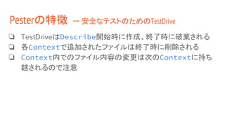 ❏ TestDriveはDescribe開始時に作成、終了時に破棄される
❏ 各Contextで追加されたファイルは終了時に削除される
❏ Context内でのファイル内容の変更は次のContextに持ち
越されるので注意
Pesterの特徴 ー 安全なテストのためのTestDrive
 