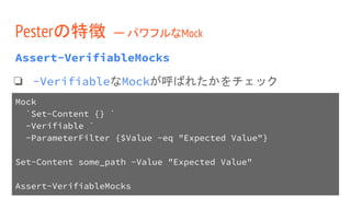 Assert-VerifiableMocks
❏ -VerifiableなMockが呼ばれたかをチェック
Pesterの特徴 ー パワフルなMock
Mock
`Set-Content {} `
-Verifiable `
-ParameterFilter {$Value -eq "Expected Value"}
Set-Content some_path -Value "Expected Value"
Assert-VerifiableMocks
 
