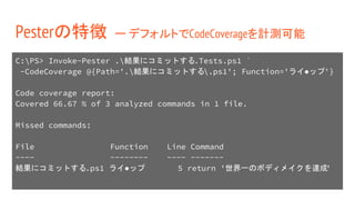 C:PS> Invoke-Pester .結果にコミットする.Tests.ps1 `
-CodeCoverage @{Path='.結果にコミットする.ps1'; Function='ライ●ップ'}
Code coverage report:
Covered 66.67 % of 3 analyzed commands in 1 file.
Missed commands:
File Function Line Command
---- -------- ---- -------
結果にコミットする.ps1 ライ●ップ 5 return '世界一のボディメイクを達成'
Pesterの特徴 ー デフォルトでCodeCoverageを計測可能
 