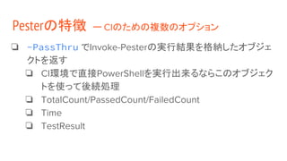 ❏ -PassThru でInvoke-Pesterの実行結果を格納したオブジェ
クトを返す
❏ CI環境で直接PowerShellを実行出来るならこのオブジェク
トを使って後続処理
❏ TotalCount/PassedCount/FailedCount
❏ Time
❏ TestResult
Pesterの特徴 ー CIのための複数のオプション
 