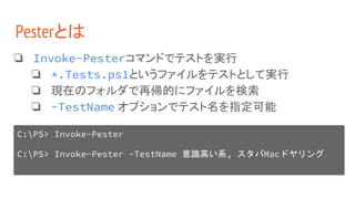 Pesterとは
❏ Invoke-Pesterコマンドでテストを実行
❏ *.Tests.ps1というファイルをテストとして実行
❏ 現在のフォルダで再帰的にファイルを検索
❏ -TestName オプションでテスト名を指定可能
C:PS> Invoke-Pester
C:PS> Invoke-Pester -TestName 意識高い系, スタバMacドヤリング
 