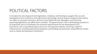 POLITICAL FACTORS
It includes the role of government legislation, initiatives and funding to support the use and
development of e-commerce and information technology. Several aspects of government policy
can affect e-commerce business. All firms must follow the law. Managers must find how
upcoming legislations can affect their activities. The government’s role in developing countries is
an important one as it facilitates the essential requirements for the development of E-
Commerce such as providing robust secure on-line payment options, ensuring a solid ICT
infrastructure, providing educational programs and building up awareness using different means
such as media and education institutions.
 