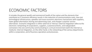 ECONOMIC FACTORS
It includes the general wealth and commercial health of the nation and the elements that
contribute to it. Economic efficiency results in the reduction of communications costs, low-cost
technological infrastructure, speedier and more economic electronic transactions with suppliers,
lower global information sharing and advertising costs, and cheaper customer service
alternatives. Economic integration is either external or internal. External integration refers to the
electronic networking of corporations, suppliers, customers/clients, and independent
contractors into one community communicating in a virtual environment (with the Internet as
medium). Internal integration, on the other hand, is the networking of the various departments
within a corporation, and of business operations and processes.
 