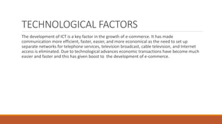 TECHNOLOGICAL FACTORS
The development of ICT is a key factor in the growth of e-commerce. It has made
communication more efficient, faster, easier, and more economical as the need to set up
separate networks for telephone services, television broadcast, cable television, and Internet
access is eliminated. Due to technological advances economic transactions have become much
easier and faster and this has given boost to the development of e-commerce.
 