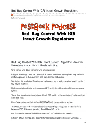 By Franklin Hernandez
Bed Bug Control With IGR Insect Growth Regulators
www.pestgeekpodcast.com/bed-bug/bed-bug-control-with-igr-insect-growth-regulators/
Bed Bug Control With IGR Insect Growth Regulators Juvenile
Hormones and chitin synthesis inhibitor.
What works, what dosnt work and what shows promise.
Krüppel homolog 1 and E93 mediate Juvenile hormone methoprene regulation of
metamorphosis in the common bed bug, Cimex lectularius
We studied the regulation of molting and metamorphosis in bed bugs with a goal to identify
key players involved.
Methoprene induced Kr-h1 and suppressed E93 and induced formation of the supernumerary
nymph.
These data show interactions between Kr-h1, E93 and JH in the regulation of metamorphosis
in the bed bugs.
https://www.nature.com/articles/srep26092?WT.feed_name=subjects_zoology
The Occurrence of the Holometabolous Pupal Stage Requires the Interaction
between E93, Krüppel-Homolog 1 and Broad-Complex
http://journals.plos.org/plosgenetics/article?id=10.1371/journal.pgen.1006020
Efficacy of (S)-methoprene against Cimex lectularius (Hemiptera: Cimicidae).
1/3
 