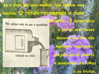 Se a dose for uma medida, use apenas uma

medida.   O rótulo recomenda a dose
                      exacta;    É desperdício

                           e perigo usar doses

                          maiores que não dão

                         melhores resultados,

                         prejudicam as plantas

                         e envenenam as folhas
                                            10
                                   e os frutos.
 