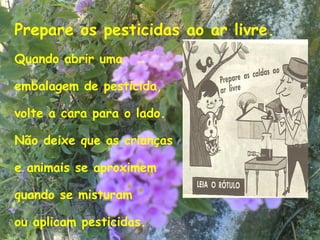 Prepare os pesticidas ao ar livre.
Quando abrir uma

embalagem de pesticida,

volte a cara para o lado.

Não deixe que as crianças

e animais se aproximem

quando se misturam

ou aplicam pesticidas.               11
 