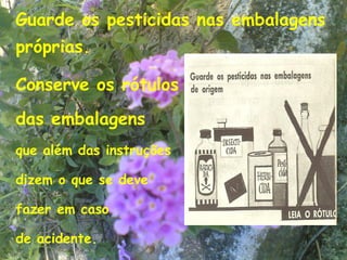 Guarde os pesticidas nas embalagens
próprias.

Conserve os rótulos
das embalagens
que além das instruções

dizem o que se deve

fazer em caso

de acidente.                      17
 
