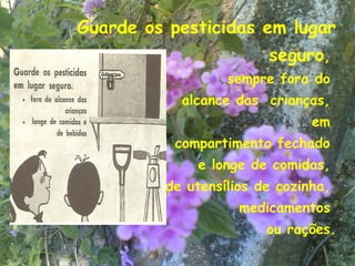 Guarde os pesticidas em lugar
                        seguro,
                  sempre fora do
           alcance das crianças,
                               em
          compartimento fechado
             e longe de comidas,
         de utensílios de cozinha,
                    medicamentos
                        ou rações.
                                 18
 
