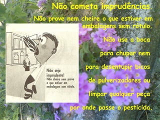 Não cometa imprudências.
Não prove nem cheire o que estiver em
              embalagens sem rótulo.

                     Não use a boca

                    para chupar nem

                para desentupir bicos

                 de pulverizadores ou

                 limpar qualquer peça

           por onde passe o pesticida.
                                    24
 