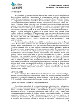 1º FÓRUM INTERNACIONAL ECOINOVAR
Santa Maria/RS – 15 a 17 de Agosto de 2012
2
INTRODUÇÃO
O crescimento da população mundial observado nas últimas décadas, acompanhado do
desenvolvimento tecnológico e da migração de pessoas da zona rural para a urbana, têm
trazido várias desvantagens aos ecossistemas. Dentre os principais fatores observados destaca-
se a competição existente entre as atividades dos setores urbano, agrícola e pecuário, que tem
causado consequências drásticas ao meio ambiente, especialmente, à agricultura. Por um lado,
com o crescimento urbano observa-se uma diminuição das áreas apropriadas ao cultivo
agrícola, por outro, esse crescimento da população em conjunto com o consumo e a demanda
de produtos alimentícios vêm exigindo a utilização, cada vez maior, de produtos químicos em
áreas de cultivo agrícola (JARDIM et. al, 2009). Atualmente, de acordo com dados da Anvisa,
o Brasil e o maior consumidor de agrotóxicos do mundo e tem o maior mercado destes
produtos em âmbito mundial com 107 empresas autorizadas para registro de seus compostos
químicos, respondendo por 16% do mercado mundial. A importação de agrotóxicos em nosso
país cresceu 236% entre 2000 e 2007 (ANVISA, 2010). O faturamento anual com a venda de
agrotóxicos no Brasil chega a US$ 5 bilhões e representa 84% do mercado da América Latina
(ANVISA, 2010).
Conforme descrito por Jardim et. al (2009), os agrotóxicos fazem parte de algumas
classes de substâncias químicas que são consideradas potencialmente tóxicas aos seres
humanos. Dentre estes compostos, vários têm como características principais hidrofobicidade
elevada e reatividade baixa no meio ambiente. Essas características justificam a tendência
desses compostos em se acumularem ou bioconcentrarem nos tecidos dos organismos vivos.
A falta de uma via eficiente para a degradação desses compostos, em combinação com a sua
hidrofobicidade, tem levado ao seu acúmulo em organismos vivos, incluindo peixes, seres
humanos e outros animais. Observa-se na literatura inúmeros relatos de criações e animais
domésticos e de populações humanas afetadas pela ingestão de plantas e alimentos
contaminados por agrotóxicos, além do impacto em comunidades e ecossistemas próximos às
áreas de plantações e pastos, onde estes produtos são utilizados. Dessa maneira, além do
impacto sobre uma população específica de animais ou plantas, a dispersão de agrotóxicos no
ambiente pode causar um desequilíbrio ecológico na interação natural de duas ou mais
espécies. Assim, presente estudo teve por objetivo discutir as implicações do uso de
agrotóxicos na produção agropecuária, focalizando o impacto dessa atividade para a saúde
humana e o meio ambiente.
METODOLOGIA
Para a construção deste trabalho de revisão bibliográfica, foram selecionados artigos,
decretos, leis tendo como descritores de busca: agrotóxicos, resíduos alimentares e impactos
ambientais. A revisão foi realizada com artigos publicados a partir do ano 2000 ao ano de
2011, pesquisados na base de dados da Bireme, por meio dos serviços da Medline e Scielo.
Agrotóxicos: resíduos alimentares e impactos ambientais
Não obstante a existência de efeitos ambientalmente indesejáveis com a utilização de
agrotóxicos, o uso desses compostos em vários estágios do cultivo de alimentos, incluindo as
etapas pós-colheita ocorridas durante o armazenamento do produto, exerce um papel
importante na proteção e na preservação de alimentos (JARDIM et. al, 2009). Cada vez mais
estamos expostos a combinações de produtos químicos em nossa alimentação, e os próprios
agricultores utilizam na produção simultaneamente diversos insumos químicos. A
contaminação dos alimentos e da água, sobre a qual se debate em relação aos níveis máximos
de aceitação pelo organismo humano de resíduos de agrotóxicos, configura um grave
 