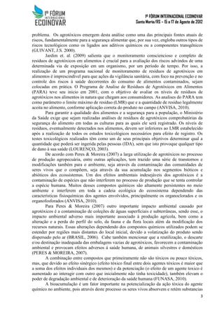 1º FÓRUM INTERNACIONAL ECOINOVAR
Santa Maria/RS – 15 a 17 de Agosto de 2012
3
problema. Os agrotóxicos emergem desta análise como uma das principais fontes atuais de
riscos, fundamentalmente para a segurança alimentar que, por sua vez, engloba outros tipos de
riscos tecnológicos como os ligados aos aditivos químicos ou a componentes transgênicos
(GUIVANT, J.S. 2000).
Jardim et. al. (2009) salienta que o monitoramento consciencioso e completo de
resíduos de agrotóxicos em alimentos é crucial para a avaliação dos riscos advindos de uma
determinada via de exposição em um organismo, por um período de tempo. Por isso, a
realização de um programa nacional de monitoramento de resíduos de agrotóxicos em
alimentos é imprescindível para que ações da vigilância sanitária, com foco na prevenção e no
controle dos riscos à saúde decorrentes do consumo de alimentos contaminados, sejam
colocadas em prática. O Programa de Analise de Resíduos de Agrotóxicos em Alimentos
(PARA) teve seu inicio em 2001, com o objetivo de avaliar os níveis de resíduos de
agrotóxicos nos alimentos in natura que chegam aos consumidores. As analises do PARA tem
como parâmetro o limite máximo de resíduo (LMR) que e a quantidade de resíduo legalmente
aceita no alimento, conforme aplicação correta do produto no campo (ANVISA, 2010).
Para garantir a qualidade dos alimentos e a segurança para a população, o Ministério
da Saúde exige que sejam realizadas análises de resíduos de agrotóxicos comprobatórias da
segurança do alimento em todas as culturas para as quais ele será registrado. Os níveis de
resíduos, eventualmente detectados nos alimentos, devem ser inferiores ao LMR estabelecido
após a realização de todos os estudos toxicológicos necessários para efeito de registro. Os
testes toxicológicos realizados têm como um de seus principais objetivos determinar qual a
quantidade que poderá ser ingerida pelas pessoas (IDA), sem que isto provoque qualquer tipo
de dano à sua saúde (LOURENÇO, 2003).
De acordo com Peres & Moreira (2007) a larga utilização de agrotóxicos no processo
de produção agropecuária, entre outras aplicações, tem trazido uma série de transtornos e
modificações também para o ambiente, seja através da contaminação das comunidades de
seres vivos que o compõem, seja através da sua acumulação nos segmentos bióticos e
abióticos dos ecossistemas. Um dos efeitos ambientais indesejáveis dos agrotóxicos é a
contaminação de espécies que não interferem no processo de produção que se tenta controlar
a espécie humana. Muitos desses compostos químicos são altamente persistentes no meio
ambiente e interferem em toda a cadeia ecológica do ecossistema dependendo das
características fisioquímicas dos agentes envolvidos, principalmente os organoclorados e os
organofosforados (ANVISA, 2010).
Para Peres & Moreira (2007) outro importante impacto ambiental causado por
agrotóxicos é a contaminação de coleções de águas superficiais e subterrâneas, sendo esse, o
impacto ambiental adverso mais importante associado à produção agrícola, bem como a
alteração e a perda do perfil do solo, da fauna e da flora locais além da modificação dos
recursos naturais. Essas alterações dependendo dos compostos químicos utilizados podem se
estender por regiões mais distantes do local inicial, devido a volatização do produto sendo
dispersado pelo ar (BRASIL, 2006). Cabe também mencionar que a reutilização, o descarte
e/ou destinação inadequada das embalagens vazias de agrotóxicos, favorecem a contaminação
ambiental e provocam efeitos adversos á saúde humana, de animais silvestres e domésticos
(PERES & MOREIRA, 2007).
A combinação entre compostos que primeiramente não são tóxicos ou pouco tóxicos,
mas, que devido ao efeito sinérgico (efeito tóxico final entre dois agentes tóxicos é maior que
a soma dos efeitos individuais dos mesmos) e da potenciação (o efeito de um agente toxico é
aumentado ao interagir com outro que inicialmente não tinha toxicidade), também elevam o
poder de degradação ambiental e de deterioração da saúde humana (FUNASA, 2010).
A bioacumulação é um fator importante na potencialização da ação tóxica do agente
químico no ambiente, pois através deste processo os seres vivos absorvem e retém substancias
 