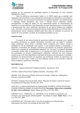 1º FÓRUM INTERNACIONAL ECOINOVAR
Santa Maria/RS – 15 a 17 de Agosto de 2012
4
químicas no seu organismo em quantidade superior as encontradas no meio ambiente
(MESQUITA, 2001).
Sobre os problemas mencionados, Jardim et. al. (2009) sugere que as medidas mais
importantes para minimizar o risco potencial da contaminação por agrotóxicos em humanos e
no meio ambiente são, não somente monitorá-los nos produtos agrícolas, mas também propor
e empregar formas alternativas que visem à redução desses compostos durante,
principalmente, as etapas de plantio de uma determinada cultura. O monitoramento de
agrotóxicos no meio ambiente é uma ferramenta de suma importância para a caracterização e
o gerenciamento dos riscos ambientais decorrentes do uso desses produtos em condições
reais. Além disso, conforme preconizado pelo Decreto Federal Brasileiro no. 4.074 de 2002, o
monitoramento desses compostos também pode fazer parte da avaliação em processo de
registro de novos produtos, ou ainda, da reavaliação de produtos em uso.
CONCLUSÃO
O controle do uso indiscriminado de agrotóxicos poderá ser alcançado com a adoção
de práticas alternativas ou, quando estritamente necessário, pelo uso seguro e cuidadoso
destas substâncias. Desse modo, a utilização desses compostos deve ocorrer visando à
qualidade de vida do trabalhador rural exposto a esses produtos durante a manipulação, à
população consumidora dos produtos alimentício provenientes da produção agropecuária,
assim como a garantia de sustentabilidade ambiental. Em vista disso, as temáticas abordadas
na presente revisão sobre os agrotóxicos e o seu emprego no cultivo de diversos alimentos,
sua acumulação em diversos compartimentos ambientais, sobretudo nos seres humanos,
conclui-se que é de suma importância a realização de pesquisas que esclareçam à sociedade a
pertinência do desenvolvimento de programas que monitorem resíduos de agrotóxicos em
alimentos e os reais riscos à saúde e ao meio ambiente, devido ao uso incorreto e indevido
desses compostos, quando não controlados.
REFERENCIAS
ANVISA. . Agência Nacional de Vigilância Sanitária. Agrotóxicos. 2010
ANVISA. Agência Nacional de Vigilância Sanitária. Toxicologia. 2010.
BRASIL, 2010. Ministério da Saúde, Protocolo de Atenção à Saúde dos Trabalhadores
Expostos a Agrotóxicos 2006.
FUNASA. Fundação Nacional de Saúde. Brasil. Ministério da Saúde. Controle de Vetores:
Procedimentos de Segurança. Brasília, DF. 2010.
GUIVANT, J.S. REFLEXIVIDADE NA SOCIEDADE DE RISCO: CONFLITOS ENTRE
LEIGOS E PERITOS SOBRE OS AGROTÓXICOS. Herculano, Selene (Org.), Qualidade
de vida e riscos ambientais. Niteroi: Editora da UFF, p. 281-303. 2000.
JARDIM, I.C.S.F.; ANDRADE, J.A.; QUEIROZ, S.C.N. Resíduos de agrotóxicos em
alimentos: uma preocupação ambiental global – um enfoque às maçãs. Quim. Nova, v.32, n.
4, p. 996-1012, 2009
LOURENÇO ,R.C. Discussão sobre o risco das de agrotóxicos na dieta brasileira
[dissertação]. São Paulo: Universidade de São Paulo; 2003.
 