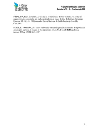 1º FÓRUM INTERNACIONAL ECOINOVAR
Santa Maria/RS – 15 a 17 de Agosto de 2012
5
MESQUITA, Sueli Alexandra. Avaliação da contaminação do leite materno por pesticidas
organoclorados persistentes em mulheres doadoras do banco de leite do Instituto Fernandes
Figueira, RJ. 2001. 84 f. [Dissertação] Escola Nacional de Saúde/Fundação Oswaldo
Cruz.2001.
PERES, F.; MOREIRA, J.C. Saúde e ambiente em sua relação com o consumo de agrotóxicos
em um pólo agrícola do Estado do Rio de Janeiro, Brasil. Cad. Saúde Pública, Rio de
Janeiro, 23 Sup 4:S612-S621, 2007
 