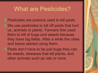What are Pesticides? Pesticides are poisons used to kill pests.  We use pesticides to kill off pests that hurt us, animals or plants. Farmers first used them to kill of bugs and weeds because they have big fields. After a while the cities and towns started using them. Pests don’t have to be just bugs they can be weeds, diseases that kill plants, and other animals such as rats or mice.  