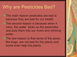 Why are Pesticides Bad? The main reason pesticides are bad is because they are bad for our health. The second reason is because when it rains, the water  picks up the pesticides and puts them into our rivers and drinking water. The last reason is that some of the pests, like bugs, are not bad for the plants and some even help the plants.  