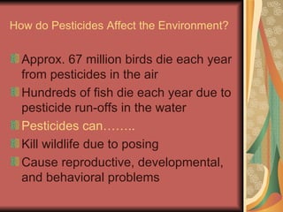 How do Pesticides Affect the Environment? Approx. 67 million birds die each year from pesticides in the air Hundreds of fish die each year due to pesticide run-offs in the water Pesticides can…….. Kill wildlife due to posing Cause reproductive, developmental, and behavioral problems 
