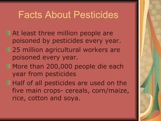 Facts About Pesticides  At least three million people are poisoned by pesticides every year.  25 million agricultural workers are poisoned every year. More than 200,000 people die each year from pesticides  Half of all pesticides are used on the five main crops- cereals, corn/maize, rice, cotton and soya. 