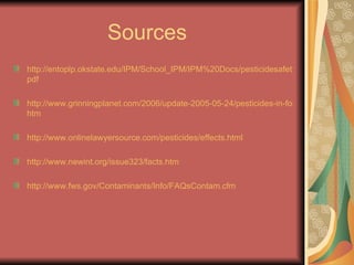 Sources  http://entoplp.okstate.edu/IPM/School_IPM/IPM%20Docs/pesticidesafety. pdf http://www.grinningplanet.com/2006/update-2005-05-24/pesticides-in-food. htm http://www.onlinelawyersource.com/pesticides/effects.html http://www.newint.org/issue323/facts. htm http://www.fws.gov/Contaminants/Info/FAQsContam.cfm 