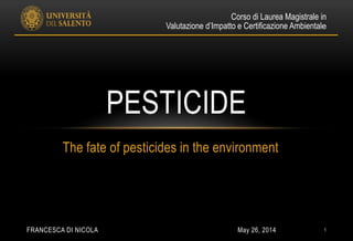 May 26, 2014FRANCESCA DI NICOLA 1
The fate of pesticides in the environment
PESTICIDE
Corso di Laurea Magistrale in
Valutazione d’Impatto e Certificazione Ambientale
 