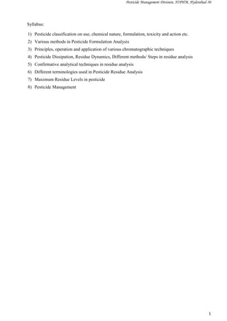 Pesticide Management Division, NIPHM, Hyderabad-30
1
Syllabus:
1) Pesticide classification on use, chemical nature, formulation, toxicity and action etc.
2) Various methods in Pesticide Formulation Analysis
3) Principles, operation and application of various chromatographic techniques
4) Pesticide Dissipation, Residue Dynamics, Different methods/ Steps in residue analysis
5) Confirmative analytical techniques in residue analysis
6) Different terminologies used in Pesticide Residue Analysis
7) Maximum Residue Levels in pesticide
8) Pesticide Management
 
