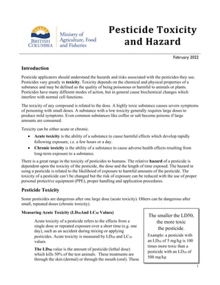 1
Pesticide Toxicity
and Hazard
February 2022
Introduction
Pesticide applicators should understand the hazards and risks associated with the pesticides they use.
Pesticides vary greatly in toxicity. Toxicity depends on the chemical and physical properties of a
substance and may be defined as the quality of being poisonous or harmful to animals or plants.
Pesticides have many different modes of action, but in general cause biochemical changes which
interfere with normal cell functions.
The toxicity of any compound is related to the dose. A highly toxic substance causes severe symptoms
of poisoning with small doses. A substance with a low toxicity generally requires large doses to
produce mild symptoms. Even common substances like coffee or salt become poisons if large
amounts are consumed.
Toxicity can be either acute or chronic.
• Acute toxicity is the ability of a substance to cause harmful effects which develop rapidly
following exposure, i.e. a few hours or a day.
• Chronic toxicity is the ability of a substance to cause adverse health effects resulting from
long-term exposure to a substance.
There is a great range in the toxicity of pesticides to humans. The relative hazard of a pesticide is
dependent upon the toxicity of the pesticide, the dose and the length of time exposed. The hazard in
using a pesticide is related to the likelihood of exposure to harmful amounts of the pesticide. The
toxicity of a pesticide can’t be changed but the risk of exposure can be reduced with the use of proper
personal protective equipment (PPE), proper handling and application procedures.
Pesticide Toxicity
Some pesticides are dangerous after one large dose (acute toxicity). Others can be dangerous after
small, repeated doses (chronic toxicity).
Measuring Acute Toxicity (LD50And LC50 Values)
Acute toxicity of a pesticide refers to the effects from a
single dose or repeated exposure over a short time (e.g. one
day), such as an accident during mixing or applying
pesticides. Acute toxicity is measured by LD50 and LC50
values.
The LD50 value is the amount of pesticide (lethal dose)
which kills 50% of the test animals. These treatments are
through the skin (dermal) or through the mouth (oral). These
The smaller the LD50,
the more toxic
the pesticide.
Example: a pesticide with
an LD50 of 5 mg/kg is 100
times more toxic than a
pesticide with an LD50 of
500 mg/kg
 