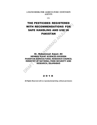A HAND BOOK FOR AGRICULTURE EXTENSION
AGENTS
ON
THE PESTICIDES REGISTERED
WITH RECOMMENDATIONS FOR
SAFE HANDLING AND USE IN
PAKISTAN
Dr. Muhammad Anjum Ali
MEMBER PLANT SCIENCES DIVISION
PAKISTAN AGRICULTURAL RESEARCH COUNCIL
MINISTRY OF NATIONAL FOOD SECURITY AND
RESEARCH, ISLAMABAD
2 0 1 8
All Rights Reserved with no reproduction/printing without permission
 