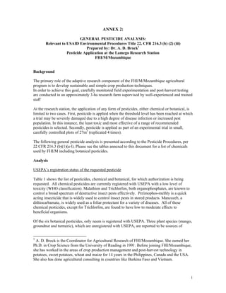 ANNEX 2:

                           GENERAL PESTICIDE ANALYSIS:
       Relevant to USAID Environmental Procedures Title 22, CFR 216.3 (b) (2) (iii)
                              Prepared by: Dr. A. D. Brock1
                   Pesticide Application at the Lamego Research Station
                                   FHI/M/Mozambique


Background

The primary role of the adaptive research component of the FHI/M/Mozambique agricultural
program is to develop sustainable and simple crop production techniques.
In order to achieve this goal, carefully monitored field experimentation and post-harvest testing
are conducted in an approximately 3-ha research farm supervised by well-experienced and trained
staff

At the research station, the application of any form of pesticides, either chemical or botanical, is
limited to two cases. First, pesticide is applied when the threshold level has been reached at which
a trial may be severely damaged due to a high degree of disease infection or increased pest
population. In this instance, the least toxic and most effective of a range of recommended
pesticides is selected. Secondly, pesticide is applied as part of an experimental trial in small,
carefully controlled plots of 27m2 (replicated 4 times).

The following general pesticide analysis is presented according to the Pesticide Procedures, per
22 CFR 216.3 (b)(1)(a-l). Please see the tables annexed to this document for a list of chemicals
used by FHI/M including botanical pesticides.

Analysis

USEPA’s registration status of the requested pesticide

Table 1 shows the list of pesticides, chemical and botanical, for which authorization is being
requested. All chemical pesticides are currently registered with USEPA with a low level of
toxicity (WHO classification). Malathion and Trichlorfon, both organophosphates, are known to
control a broad spectrum of destructive insect pests effectively. Perimophos-methly is a quick
acting insecticide that is widely used to control insect pests in stored products. Mancozeb, a
dithiocarbamate, is widely used as a foliar protectant for a variety of diseases. All of these
chemical pesticides, except for Trichlorfon, are found to have low to moderate effects to
beneficial organisms.

Of the six botanical pesticides, only neem is registered with USEPA. Three plant species (mango,
groundnut and turmeric), which are unregistered with USEPA, are reported to be sources of


1
 A. D. Brock is the Coordinator for Agricultural Research of FHI/Mozambique. She earned her
Ph.D. in Crop Science from the University of Reading in 1991. Before joining FHI/Mozambique,
she has worked in the areas of crop production management and post-harvest technology in
potatoes, sweet potatoes, wheat and maize for 14 years in the Philippines, Canada and the USA.
She also has done agricultural consulting in countries like Burkina Faso and Vietnam.



                                                                                                   1
 
