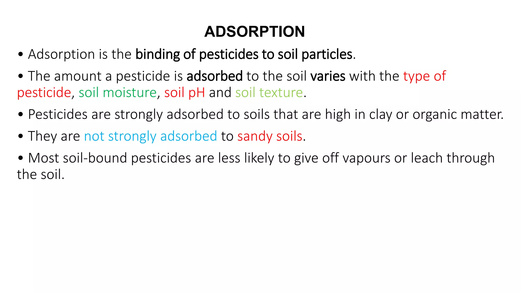 • Adsorption is the binding of pesticides to soil particles.
• The amount a pesticide is adsorbed to the soil varies with the type of
pesticide, soil moisture, soil pH and soil texture.
• Pesticides are strongly adsorbed to soils that are high in clay or organic matter.
• They are not strongly adsorbed to sandy soils.
• Most soil-bound pesticides are less likely to give off vapours or leach through
the soil.
ADSORPTION
 