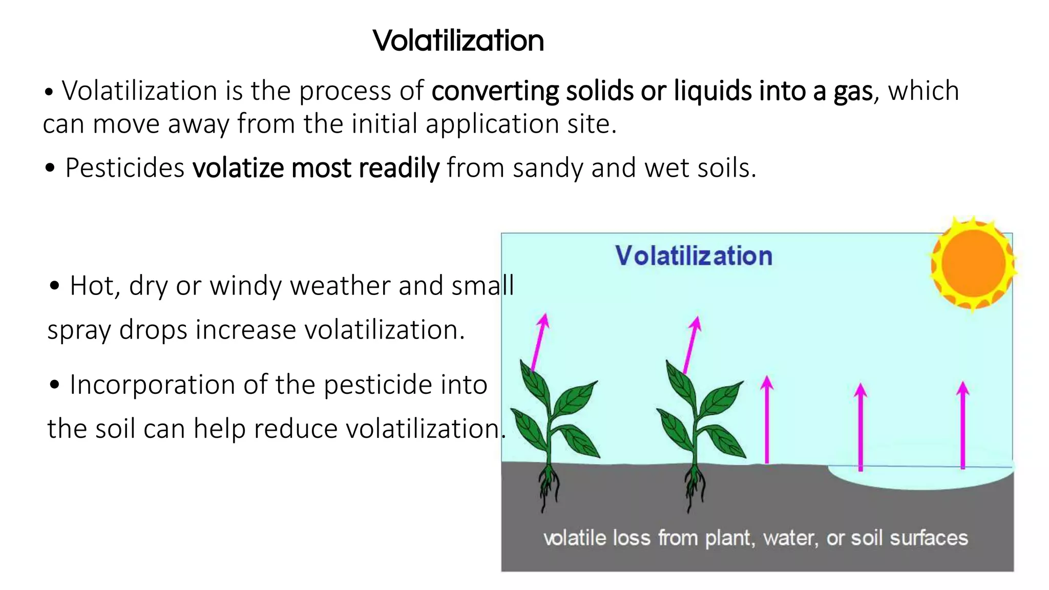 • Volatilization is the process of converting solids or liquids into a gas, which
can move away from the initial application site.
• Pesticides volatize most readily from sandy and wet soils.
Volatilization
• Hot, dry or windy weather and small
spray drops increase volatilization.
• Incorporation of the pesticide into
the soil can help reduce volatilization.
 