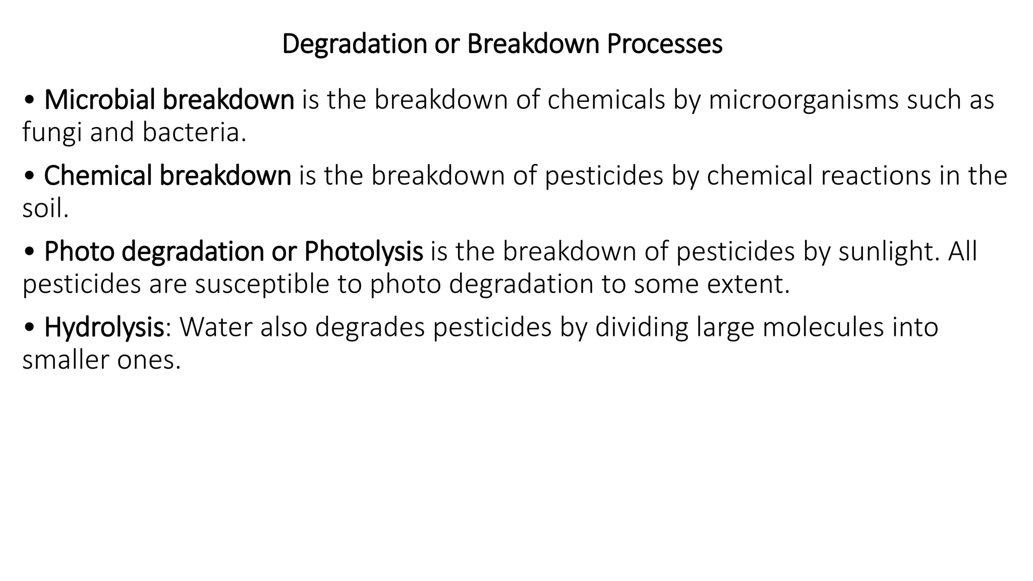 Degradation or Breakdown Processes
• Microbial breakdown is the breakdown of chemicals by microorganisms such as
fungi and bacteria.
• Chemical breakdown is the breakdown of pesticides by chemical reactions in the
soil.
• Photo degradation or Photolysis is the breakdown of pesticides by sunlight. All
pesticides are susceptible to photo degradation to some extent.
• Hydrolysis: Water also degrades pesticides by dividing large molecules into
smaller ones.
 