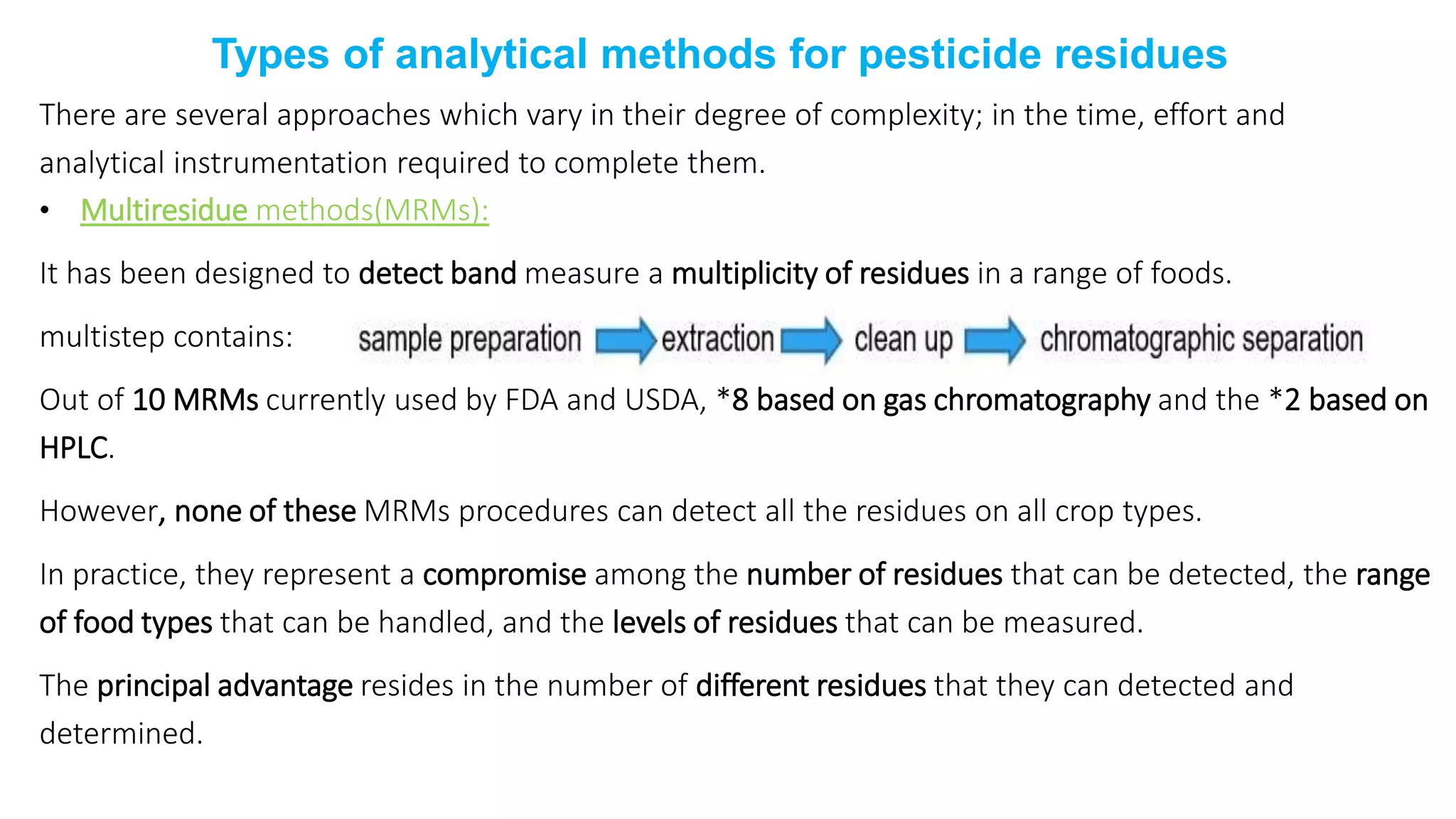 Types of analytical methods for pesticide residues
There are several approaches which vary in their degree of complexity; in the time, effort and
analytical instrumentation required to complete them.
• Multiresidue methods(MRMs):
It has been designed to detect band measure a multiplicity of residues in a range of foods.
multistep contains:
Out of 10 MRMs currently used by FDA and USDA, *8 based on gas chromatography and the *2 based on
HPLC.
However, none of these MRMs procedures can detect all the residues on all crop types.
In practice, they represent a compromise among the number of residues that can be detected, the range
of food types that can be handled, and the levels of residues that can be measured.
The principal advantage resides in the number of different residues that they can detected and
determined.
 