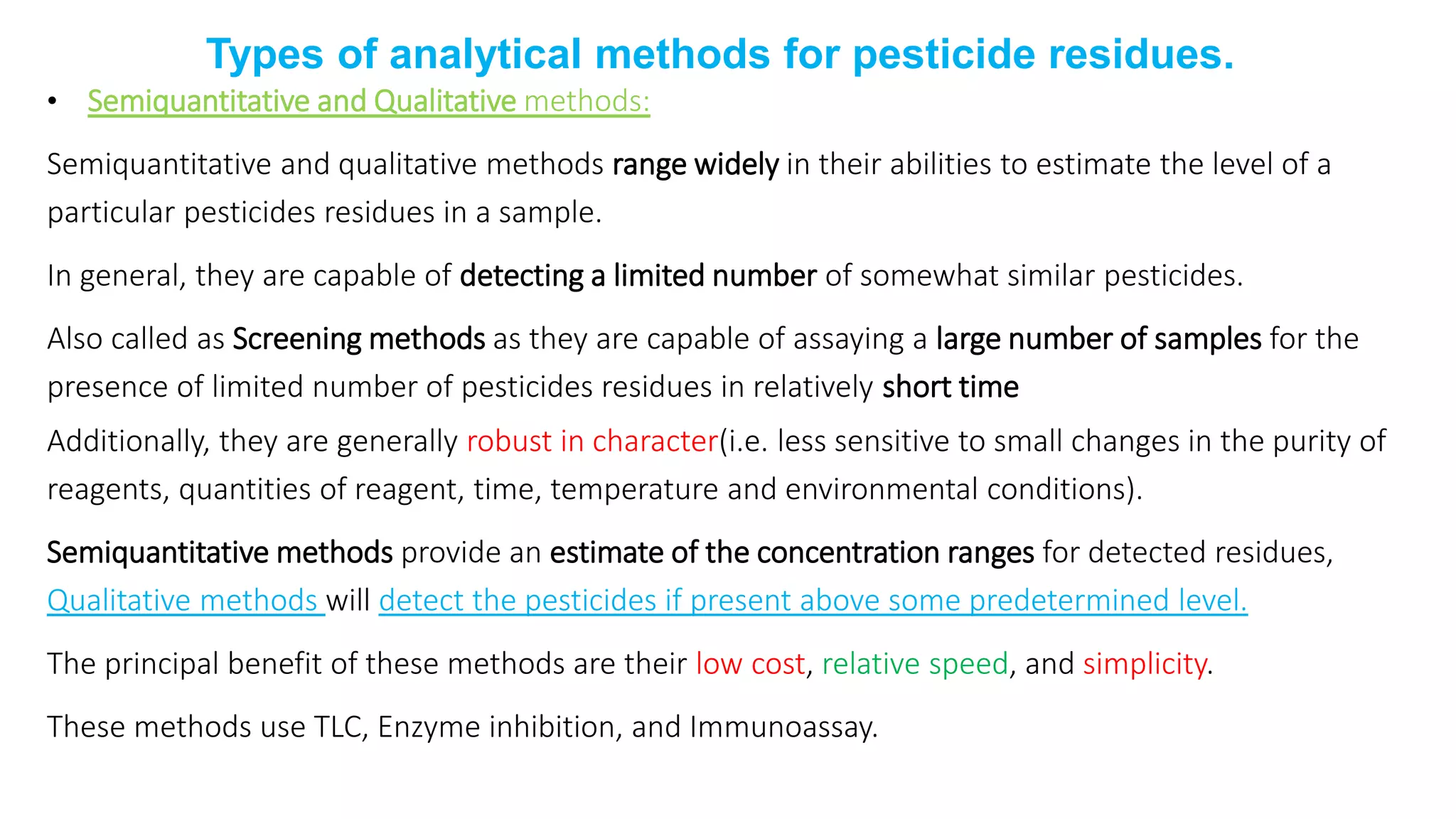 Types of analytical methods for pesticide residues.
• Semiquantitative and Qualitative methods:
Semiquantitative and qualitative methods range widely in their abilities to estimate the level of a
particular pesticides residues in a sample.
In general, they are capable of detecting a limited number of somewhat similar pesticides.
Also called as Screening methods as they are capable of assaying a large number of samples for the
presence of limited number of pesticides residues in relatively short time
Additionally, they are generally robust in character(i.e. less sensitive to small changes in the purity of
reagents, quantities of reagent, time, temperature and environmental conditions).
Semiquantitative methods provide an estimate of the concentration ranges for detected residues,
Qualitative methods will detect the pesticides if present above some predetermined level.
The principal benefit of these methods are their low cost, relative speed, and simplicity.
These methods use TLC, Enzyme inhibition, and Immunoassay.
 