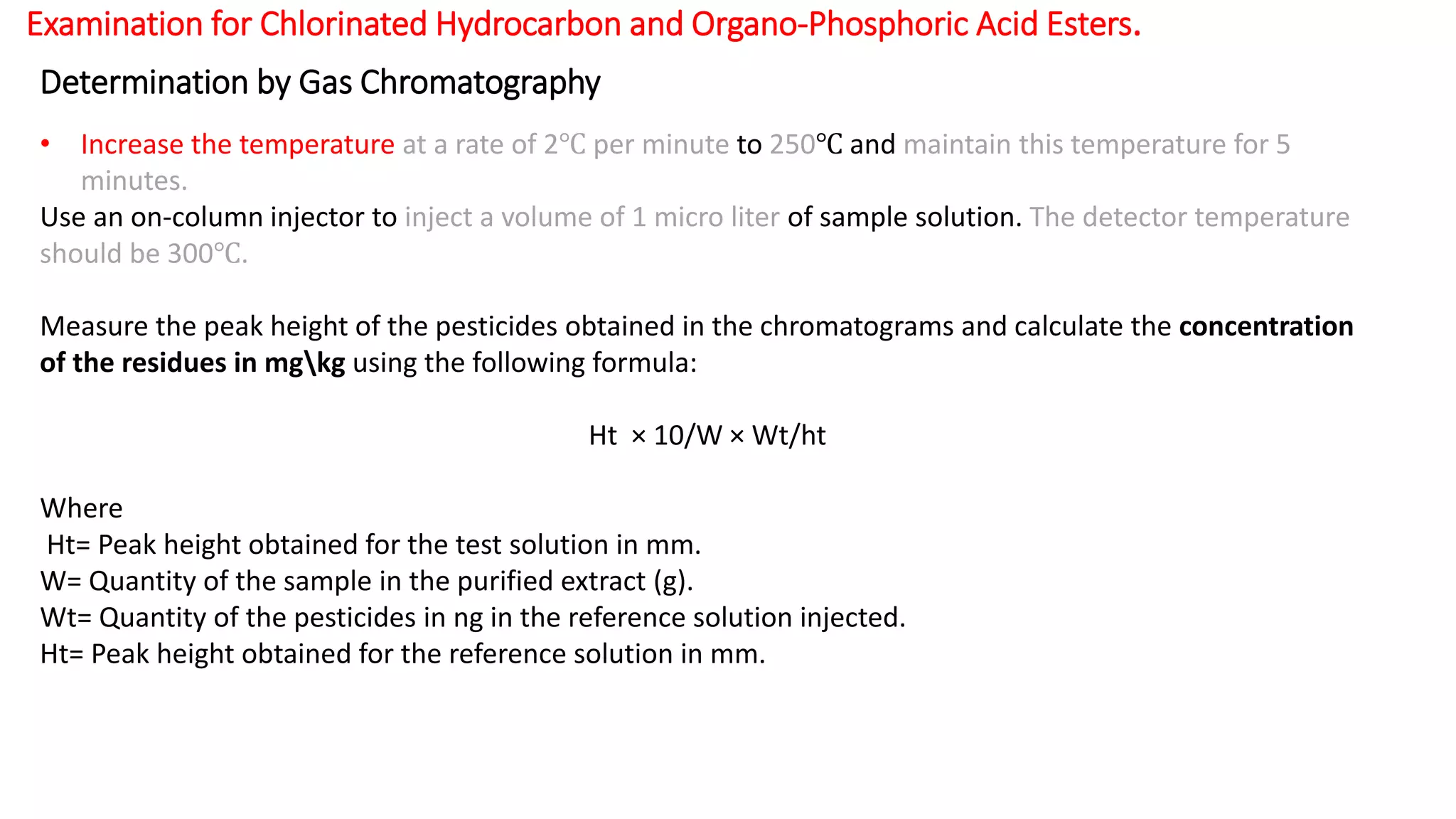 Examination for Chlorinated Hydrocarbon and Organo-Phosphoric Acid Esters.
Determination by Gas Chromatography
• Increase the temperature at a rate of 2℃ per minute to 250℃ and maintain this temperature for 5
minutes.
Use an on-column injector to inject a volume of 1 micro liter of sample solution. The detector temperature
should be 300℃.
Measure the peak height of the pesticides obtained in the chromatograms and calculate the concentration
of the residues in mgkg using the following formula:
Ht × 10/W × Wt/ht
Where
Ht= Peak height obtained for the test solution in mm.
W= Quantity of the sample in the purified extract (g).
Wt= Quantity of the pesticides in ng in the reference solution injected.
Ht= Peak height obtained for the reference solution in mm.
 