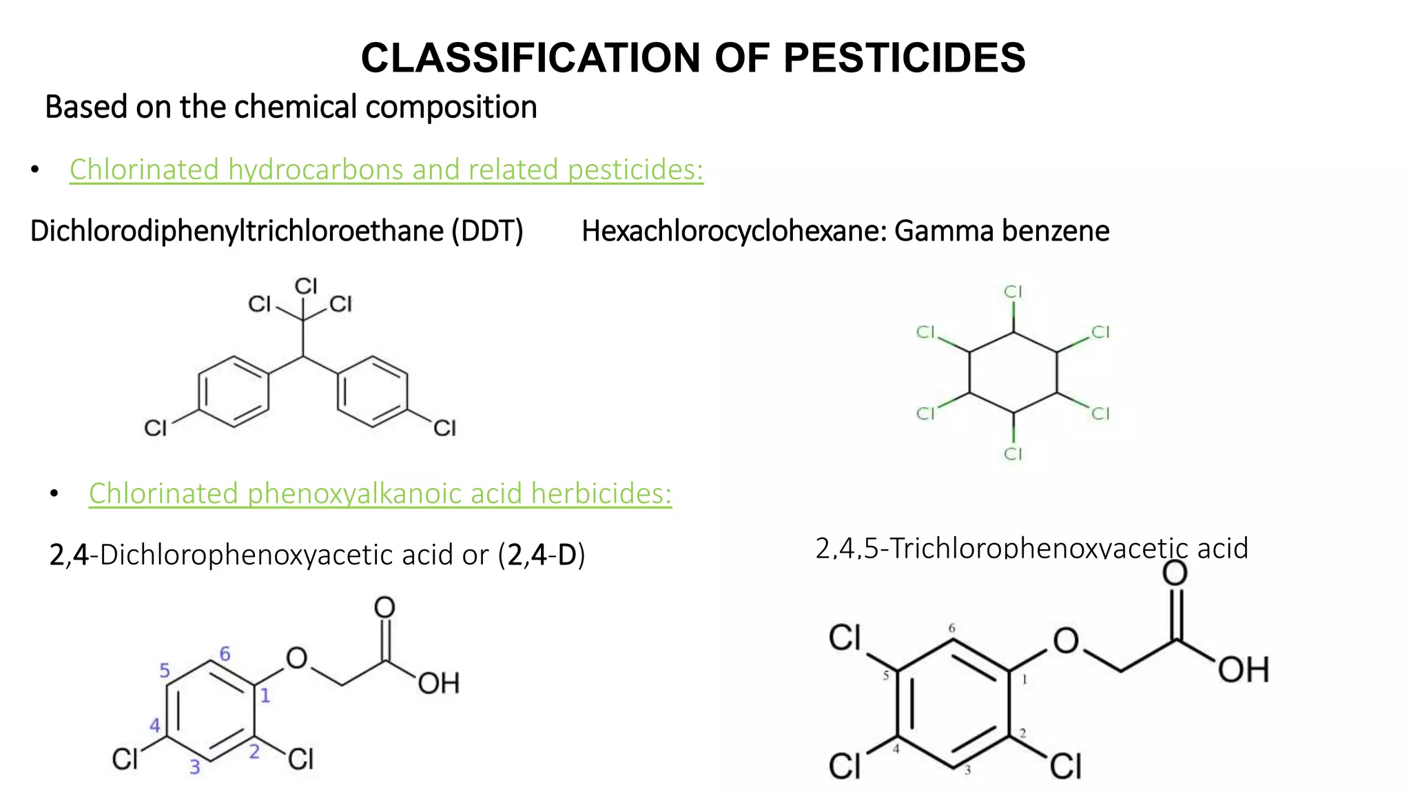 CLASSIFICATION OF PESTICIDES
Based on the chemical composition
• Chlorinated hydrocarbons and related pesticides:
Dichlorodiphenyltrichloroethane (DDT) Hexachlorocyclohexane: Gamma benzene
• Chlorinated phenoxyalkanoic acid herbicides:
2,4-Dichlorophenoxyacetic acid or (2,4-D) 2,4,5-Trichlorophenoxyacetic acid
 