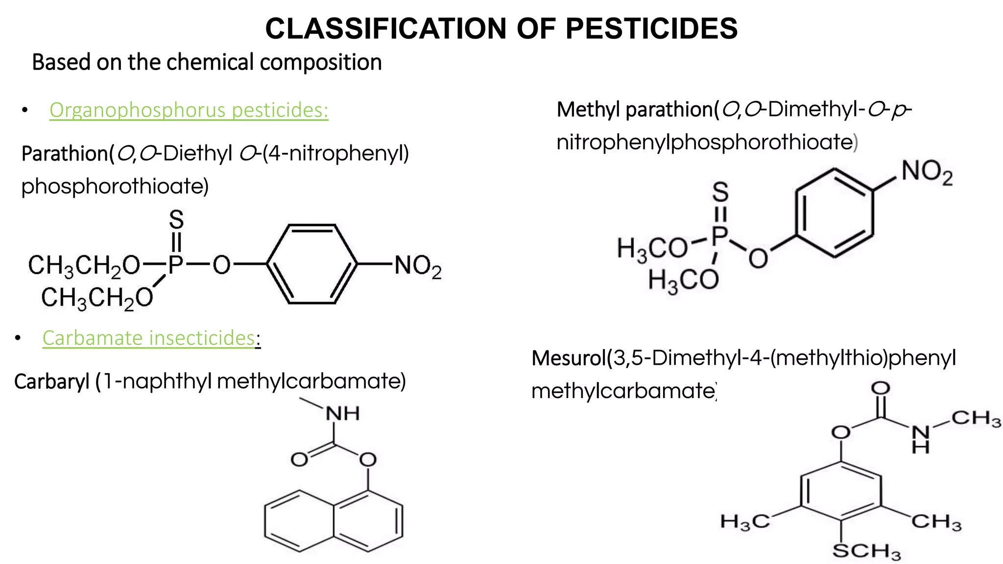 CLASSIFICATION OF PESTICIDES
Based on the chemical composition
• Organophosphorus pesticides:
Parathion(O,O-Diethyl O-(4-nitrophenyl)
phosphorothioate)
• Carbamate insecticides:
Carbaryl (1-naphthyl methylcarbamate)
Mesurol(3,5-Dimethyl-4-(methylthio)phenyl
methylcarbamate)
Methyl parathion(O,O-Dimethyl-O-p-
nitrophenylphosphorothioate)
 