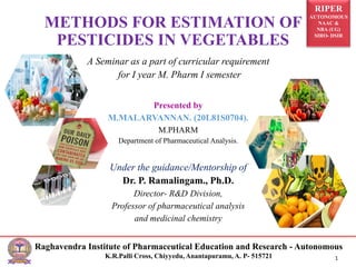 RIPER
AUTONOMOUS
NAAC &
NBA (UG)
SIRO- DSIR
Raghavendra Institute of Pharmaceutical Education and Research - Autonomous
K.R.Palli Cross, Chiyyedu, Anantapuramu, A. P- 515721 1
A Seminar as a part of curricular requirement
for I year M. Pharm I semester
Presented by
M.MALARVANNAN. (20L81S0704).
M.PHARM
Department of Pharmaceutical Analysis.
Under the guidance/Mentorship of
Dr. P. Ramalingam., Ph.D.
Director- R&D Division,
Professor of pharmaceutical analysis
and medicinal chemistry
METHODS FOR ESTIMATION OF
PESTICIDES IN VEGETABLES
 