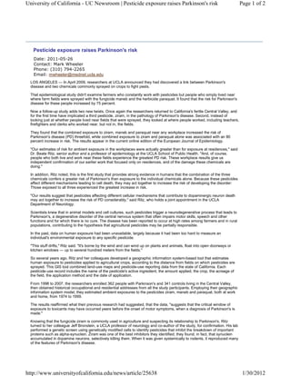 University of California - UC Newsroom | Pesticide exposure raises Parkinson's risk                                             Page 1 of 2




    Pesticide exposure raises Parkinson's risk
   Date: 2011-05-26
   Contact: Mark Wheeler
   Phone: (310) 794-2265
   Email: mwheeler@mednet.ucla.edu
  LOS ANGELES — In April 2009, researchers at UCLA announced they had discovered a link between Parkinson's
  disease and two chemicals commonly sprayed on crops to fight pests.

  That epidemiological study didn't examine farmers who constantly work with pesticides but people who simply lived near
  where farm fields were sprayed with the fungicide maneb and the herbicide paraquat. It found that the risk for Parkinson's
  disease for these people increased by 75 percent.

  Now a follow-up study adds two new twists. Once again the researchers returned to California's fertile Central Valley, and
  for the first time have implicated a third pesticide, ziram, in the pathology of Parkinson's disease. Second, instead of
  looking just at whether people lived near fields that were sprayed, they looked at where people worked, including teachers,
  firefighters and clerks who worked near, but not in, the fields.

  They found that the combined exposure to ziram, maneb and paraquat near any workplace increased the risk of
  Parkinson's disease (PD) threefold, while combined exposure to ziram and paraquat alone was associated with an 80
  percent increase in risk. The results appear in the current online edition of the European Journal of Epidemiology.

  "Our estimates of risk for ambient exposure in the workplaces were actually greater than for exposure at residences," said
  Dr. Beate Ritz, senior author and a professor of epidemiology at the UCLA School of Public Health. "And, of course,
  people who both live and work near these fields experience the greatest PD risk. These workplace results give us
  independent confirmation of our earlier work that focused only on residences, and of the damage these chemicals are
  doing."

  In addition, Ritz noted, this is the first study that provides strong evidence in humans that the combination of the three
  chemicals confers a greater risk of Parkinson's than exposure to the individual chemicals alone. Because these pesticides
  affect different mechanisms leading to cell death, they may act together to increase the risk of developing the disorder:
  Those exposed to all three experienced the greatest increase in risk.

  "Our results suggest that pesticides affecting different cellular mechanisms that contribute to dopaminergic neuron death
  may act together to increase the risk of PD considerably," said Ritz, who holds a joint appointment in the UCLA
  Department of Neurology.

  Scientists knew that in animal models and cell cultures, such pesticides trigger a neurodegenerative process that leads to
  Parkinson's, a degenerative disorder of the central nervous system that often impairs motor skills, speech and other
  functions and for which there is no cure. The disease has been reported to occur at high rates among farmers and in rural
  populations, contributing to the hypothesis that agricultural pesticides may be partially responsible.

  In the past, data on human exposure had been unavailable, largely because it had been too hard to measure an
  individual's environmental exposure to any specific pesticide.

  "This stuff drifts," Ritz said. "It's borne by the wind and can wind up on plants and animals, float into open doorways or
  kitchen windows — up to several hundred meters from the fields."

  So several years ago, Ritz and her colleagues developed a geographic information system-based tool that estimates
  human exposure to pesticides applied to agricultural crops, according to the distance from fields on which pesticides are
  sprayed. This GIS tool combined land-use maps and pesticide-use reporting data from the state of California. Each
  pesticide-use record includes the name of the pesticide's active ingredient, the amount applied, the crop, the acreage of
  the field, the application method and the date of application.

  From 1998 to 2007, the researchers enrolled 362 people with Parkinson's and 341 controls living in the Central Valley,
  then obtained historical occupational and residential addresses from all the study participants. Employing their geographic
  information system model, they estimated ambient exposures to the pesticides ziram, maneb and paraquat, both at work
  and home, from 1974 to 1999.

  The results reaffirmed what their previous research had suggested, that the data, "suggests that the critical window of
  exposure to toxicants may have occurred years before the onset of motor symptoms, when a diagnosis of Parkinson's is
  made."

  Knowing that the fungicide ziram is commonly used in agriculture and suspecting its relationship to Parkinson's, Ritz
  turned to her colleague Jeff Bronstein, a UCLA professor of neurology and co-author of the study, for confirmation. His lab
  performed a genetic screen using genetically modified cells to identify pesticides that inhibit the breakdown of important
  proteins such as alpha-synuclein. Ziram was one of the best inhibitors they identified; they found, in fact, that synuclein
  accumulated in dopamine neurons, selectively killing them. When it was given systemically to rodents, it reproduced many
  of the features of Parkinson's disease.




http://www.universityofcalifornia.edu/news/article/25638                                                                         1/30/2012
 