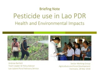 Andrew Bartlett
Team Leader & Policy Adviser
Lao Upland Rural Advisory Service
Briefing Note
Pesticide use in Lao PDR
Health and Environmental Impacts
Sector Working Group
Agriculture and Rural Development
Vientiane, 28 Mar 2018
 