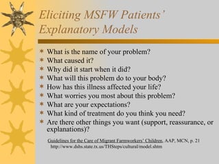 Eliciting MSFW Patients’  Explanatory Models What is the name of your problem? What caused it? Why did it start when it did? What will this problem do to your body? How has this illness affected your life? What worries you most about this problem? What are your expectations? What kind of treatment do you think you need? Are there other things you want (support, reassurance, or explanations)? Guidelines for the Care of Migrant Farmworkers’ Children , AAP, MCN, p. 21 http://www.dshs.state.tx.us/THSteps/cultural/model.shtm 