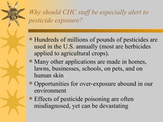 Why should CHC staff be especially alert to pesticide exposure? Hundreds of millions of pounds of pesticides are used in the U.S. annually (most are herbicides applied to agricultural crops). Many other applications are made in homes, lawns, businesses, schools, on pets, and on human skin Opportunities for over-exposure abound in our environment Effects of pesticide poisoning are often misdiagnosed, yet can be devastating 