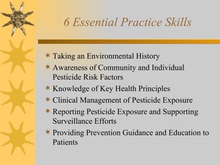 6 Essential Practice Skills  Taking an Environmental History Awareness of Community and Individual Pesticide Risk Factors Knowledge of Key Health Principles Clinical Management of Pesticide Exposure Reporting Pesticide Exposure and Supporting Surveillance Efforts Providing Prevention Guidance and Education to Patients  