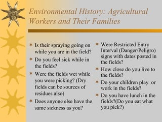 Environmental History: Agricultural Workers and Their Families Is their spraying going on while you are in the field? Do you feel sick while in the fields? Were the fields wet while you were picking? (Dry fields can be sources of residues also) Does anyone else have the same sickness as you? Were Restricted Entry Interval (Danger/Peligro) signs with dates posted in the fields? How close do you live to the fields? Do your children play  or work in the fields? Do you have lunch in the fields?(Do you eat what you pick?) 
