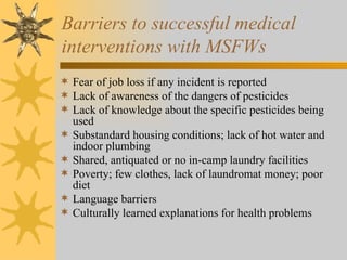 Barriers to successful medical  interventions with MSFWs Fear of job loss if any incident is reported Lack of awareness of the dangers of pesticides Lack of knowledge about the specific pesticides being used Substandard housing conditions; lack of hot water and indoor plumbing Shared, antiquated or no in-camp laundry facilities Poverty; few clothes, lack of laundromat money; poor diet Language barriers Culturally learned explanations for health problems 