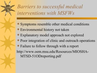 Barriers to successful medical  interventions with MSFWs Symptoms resemble other medical conditions Environmental history not taken Explanatory model approach not explored Poor integration of clinic and outreach operations Failure to follow through with a report http://www.oem.msu.edu/Resources/MIOSHA-MTSD-51ODreporting.pdf 