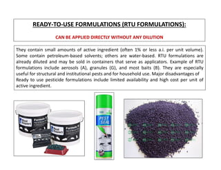 READY-TO-USE FORMULATIONS (RTU FORMULATIONS):
CAN BE APPLIED DIRECTLY WITHOUT ANY DILUTION
They contain small amounts of active ingredient (often 1% or less a.i. per unit volume).
Some contain petroleum-based solvents; others are water-based. RTU formulations are
already diluted and may be sold in containers that serve as applicators. Example of RTU
formulations include aerosols (A), granules (G), and most baits (B). They are especially
useful for structural and institutional pests and for household use. Major disadvantages of
Ready to use pesticide formulations include limited availability and high cost per unit of
active ingredient.
 