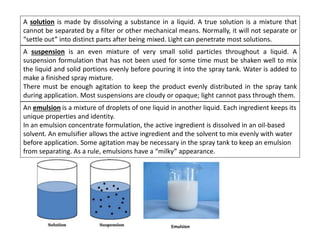 A solution is made by dissolving a substance in a liquid. A true solution is a mixture that
cannot be separated by a filter or other mechanical means. Normally, it will not separate or
“settle out” into distinct parts after being mixed. Light can penetrate most solutions.
A suspension is an even mixture of very small solid particles throughout a liquid. A
suspension formulation that has not been used for some time must be shaken well to mix
the liquid and solid portions evenly before pouring it into the spray tank. Water is added to
make a finished spray mixture.
There must be enough agitation to keep the product evenly distributed in the spray tank
during application. Most suspensions are cloudy or opaque; light cannot pass through them.
An emulsion is a mixture of droplets of one liquid in another liquid. Each ingredient keeps its
unique properties and identity.
In an emulsion concentrate formulation, the active ingredient is dissolved in an oil-based
solvent. An emulsifier allows the active ingredient and the solvent to mix evenly with water
before application. Some agitation may be necessary in the spray tank to keep an emulsion
from separating. As a rule, emulsions have a “milky” appearance.
Emulsion
 