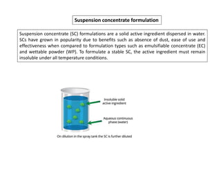 Suspension concentrate formulation
Suspension concentrate (SC) formulations are a solid active ingredient dispersed in water.
SCs have grown in popularity due to benefits such as absence of dust, ease of use and
effectiveness when compared to formulation types such as emulsifiable concentrate (EC)
and wettable powder (WP). To formulate a stable SC, the active ingredient must remain
insoluble under all temperature conditions.
 